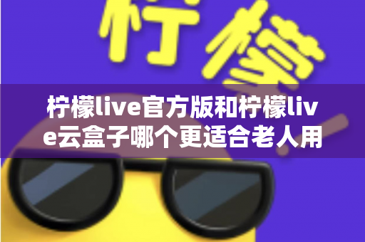 柠檬live官方版和柠檬live云盒子哪个更适合老人用?全方位对比分析与子女选购指南 柠檬live官方版和柠檬live云盒子哪个更适合老人用?全方位对比分析与子女选购指南