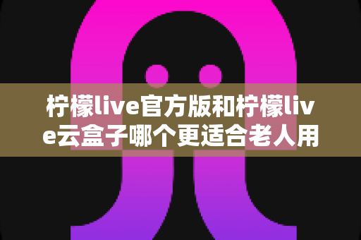 柠檬live官方版和柠檬live云盒子哪个更适合老人用?全方位对比分析与子女选购指南 柠檬live官方版和柠檬live云盒子哪个更适合老人用?全方位对比分析与子女选购指南