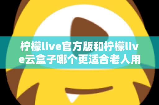 柠檬live官方版和柠檬live云盒子哪个更适合老人用？全方位对比分析与子女选购指南
