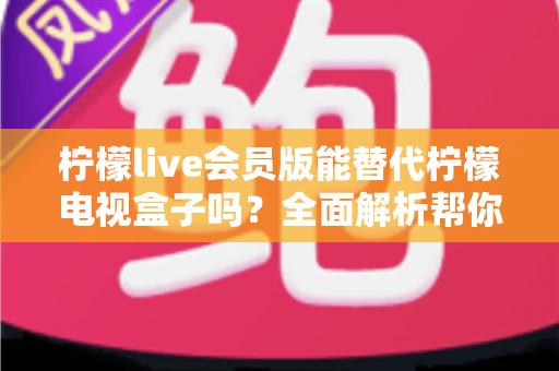 柠檬live会员版能替代柠檬电视盒子吗？全面解析帮你做出最佳选择