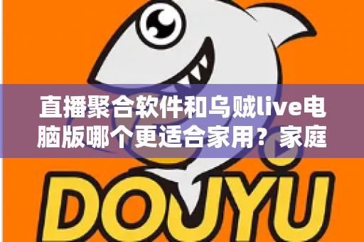 直播聚合软件和乌贼live电脑版哪个更适合家用？家庭大屏观影方案深度对比与实用选购指南