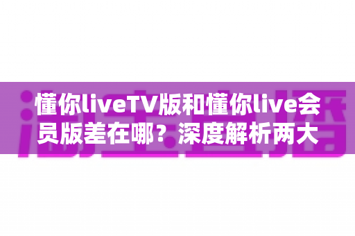 懂你liveTV版和懂你live会员版差在哪？深度解析两大版本差异，帮你选对不花冤枉钱