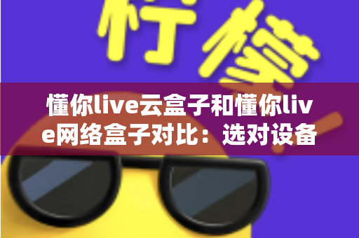 懂你live云盒子和懂你live网络盒子对比：选对设备，开启畅快高清大屏观影新体验