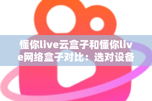 懂你live云盒子和懂你live网络盒子对比：选对设备，开启畅快高清大屏观影新体验