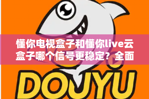 懂你电视盒子和懂你live云盒子哪个信号更稳定？全面解析帮你选对家庭影音好帮手