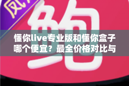 懂你live专业版和懂你盒子哪个便宜？最全价格对比与高性价比选购指南