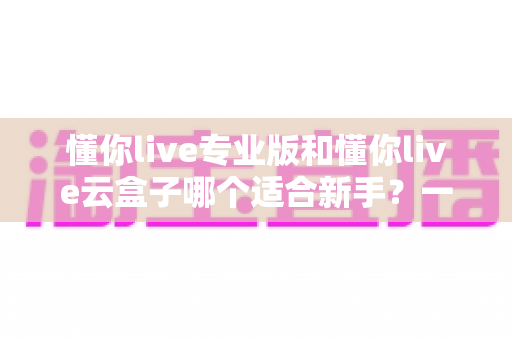 懂你live专业版和懂你live云盒子哪个适合新手？一篇讲透选型逻辑的实用指南