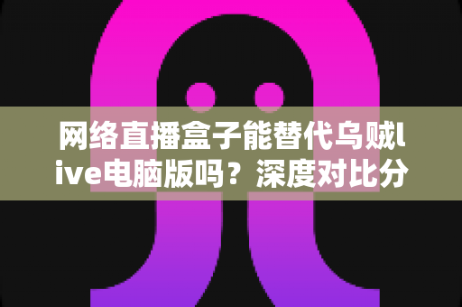 网络直播盒子能替代乌贼live电脑版吗？深度对比分析与选购指南全解析