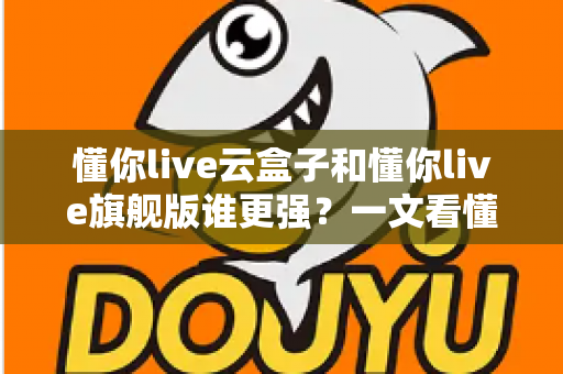 懂你live云盒子和懂你live旗舰版谁更强？一文看懂两款直播工具的全方位对比与选购指南