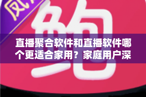 直播聚合软件和直播软件哪个更适合家用?家庭用户深度对比与选购全指南 直播聚合软件和直播软件哪个更适合家用?家庭用户深度对比与选购全指南