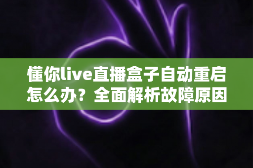 懂你live直播盒子自动重启怎么办？全面解析故障原因与实用解决方案