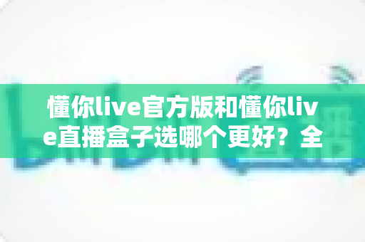 懂你live官方版和懂你live直播盒子选哪个更好？全面对比分析帮你做出最佳选择