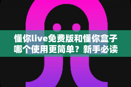 懂你live免费版和懂你盒子哪个使用更简单？新手必读的全方位上手体验对比指南