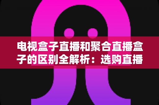 电视盒子直播和聚合直播盒子的区别全解析:选购直播设备必读指南 电视盒子直播和聚合直播盒子的区别全解析:选购直播设备必读指南