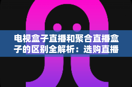 电视盒子直播和聚合直播盒子的区别全解析：选购直播设备必读指南