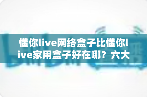 懂你live网络盒子比懂你live家用盒子好在哪？六大核心优势全面解析，看完再买不后悔