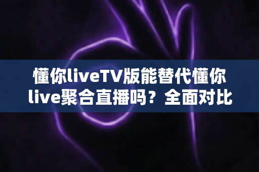 懂你liveTV版能替代懂你live聚合直播吗？全面对比分析与使用建议