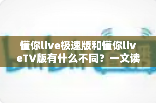 懂你live极速版和懂你liveTV版有什么不同？一文读懂两大版本核心差异，帮你精准选对看直播神器