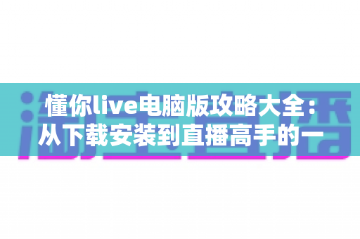 懂你live电脑版攻略大全:从下载安装到直播高手的一站式实用指南 懂你live电脑版攻略大全:从下载安装到直播高手的一站式实用指南