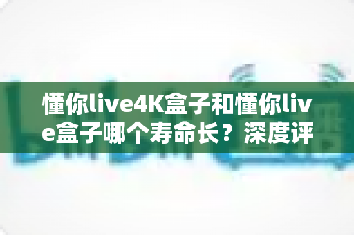懂你live4K盒子和懂你live盒子哪个寿命长?深度评测帮你选对不踩坑 懂你live4K盒子和懂你live盒子哪个寿命长?深度评测帮你选对不踩坑