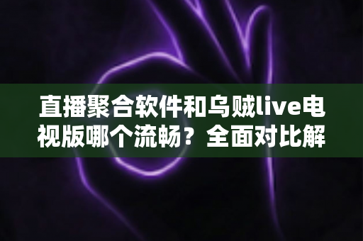 直播聚合软件和乌贼live电视版哪个流畅？全面对比解析助你选出最佳电视观看方案
