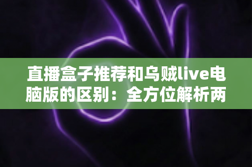 直播盒子推荐和乌贼live电脑版的区别：全方位解析两大直播观看方式，帮你选对工具不踩坑