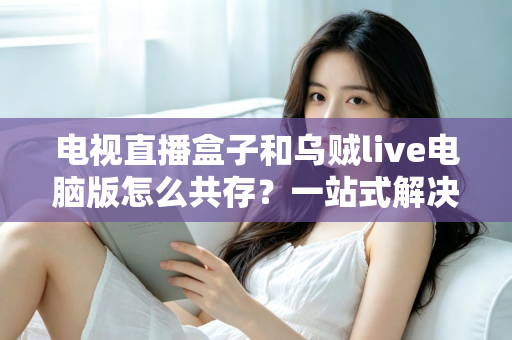 电视直播盒子和乌贼live电脑版怎么共存？一站式解决网络卡顿、设备冲突与使用难题的完整指南