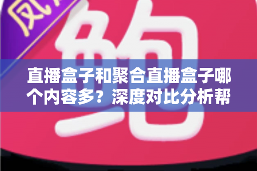 直播盒子和聚合直播盒子哪个内容多？深度对比分析帮你选对观影设备
