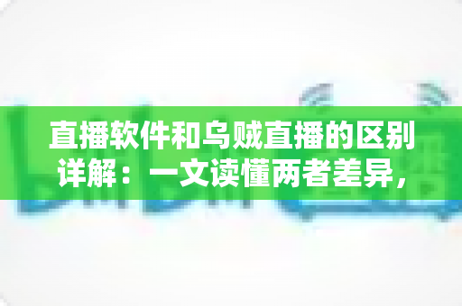 直播软件和乌贼直播的区别详解：一文读懂两者差异，帮你选对直播工具轻松开播