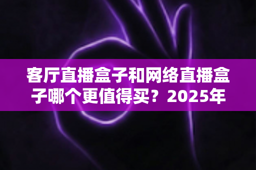 客厅直播盒子和网络直播盒子哪个更值得买？2025年家庭影音设备选购全攻略帮你一次搞懂