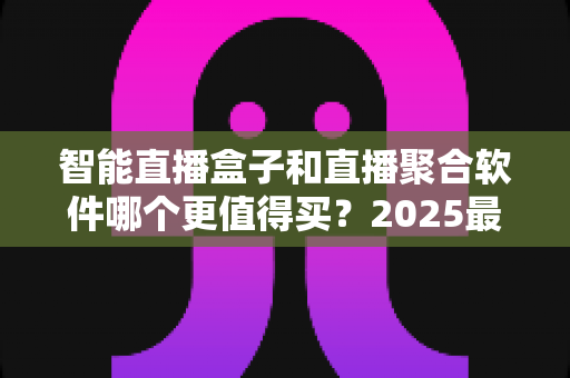智能直播盒子和直播聚合软件哪个更值得买？2025最新深度对比选购指南，看完这篇不再纠结！