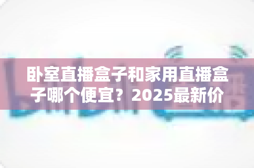 卧室直播盒子和家用直播盒子哪个便宜？2025最新价格对比与选购指南