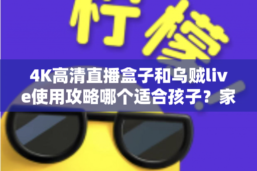 4K高清直播盒子和乌贼live使用攻略哪个适合孩子？家长必读的深度对比与安全观看指南
