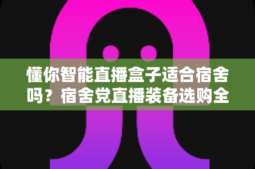 懂你智能直播盒子适合宿舍吗？宿舍党直播装备选购全攻略与深度测评