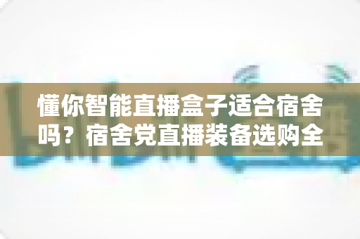 懂你智能直播盒子适合宿舍吗？宿舍党直播装备选购全攻略与深度测评