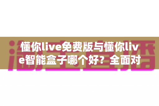 懂你live免费版与懂你live智能盒子哪个好？全面对比分析帮你做出最佳选择