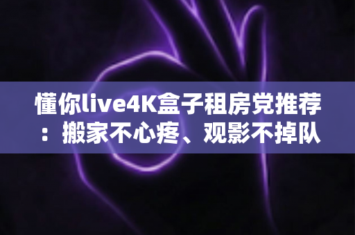 懂你live4K盒子租房党推荐：搬家不心疼、观影不掉队的高性价比之选