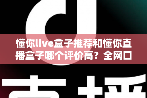 懂你live盒子推荐和懂你直播盒子哪个评价高？全网口碑深度对比与选购避坑指南