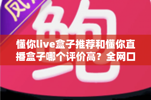 懂你live盒子推荐和懂你直播盒子哪个评价高？全网口碑深度对比与选购避坑指南