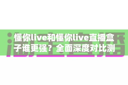 懂你live和懂你live直播盒子谁更强?全面深度对比测评,看完这篇不再纠结 懂你live和懂你live直播盒子谁更强?全面深度对比测评,看完这篇不再纠结