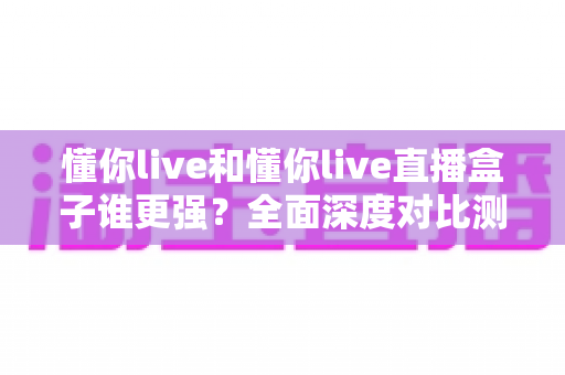 懂你live和懂你live直播盒子谁更强？全面深度对比测评，看完这篇不再纠结