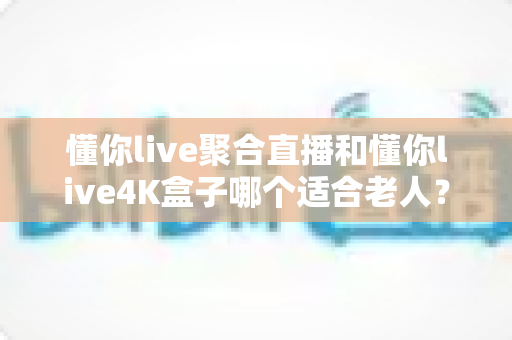 懂你live聚合直播和懂你live4K盒子哪个适合老人？为长辈挑选观影方案的超实用全攻略