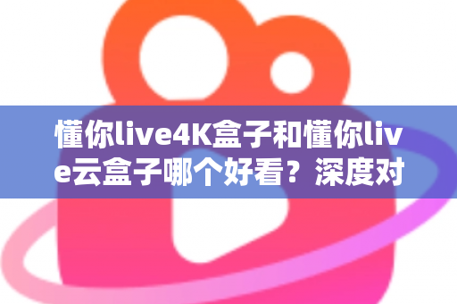 懂你live4K盒子和懂你live云盒子哪个好看？深度对比评测帮你选对不选贵