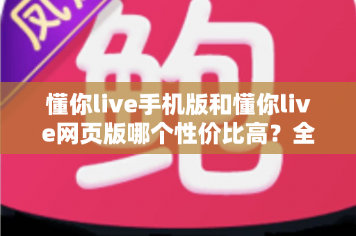 懂你live手机版和懂你live网页版哪个性价比高？全方位对比分析帮你选对版本不花冤枉钱