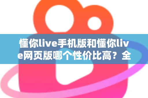 懂你live手机版和懂你live网页版哪个性价比高？全方位对比分析帮你选对版本不花冤枉钱