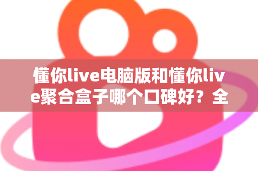 懂你live电脑版和懂你live聚合盒子哪个口碑好？全方位深度对比与选购指南