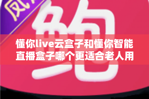 懂你live云盒子和懂你智能直播盒子哪个更适合老人用？超详细对比指南帮爸妈选对不踩坑