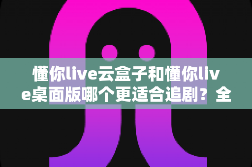 懂你live云盒子和懂你live桌面版哪个更适合追剧？全面对比评测帮你选出最佳追剧神器