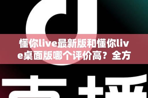懂你live最新版和懂你live桌面版哪个评价高?全方位对比解析帮你选对版本 懂你live最新版和懂你live桌面版哪个评价高?全方位对比解析帮你选对版本