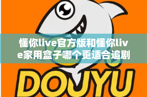 懂你live官方版和懂你live家用盒子哪个更适合追剧？2025追剧党必看的深度对比与选购指南